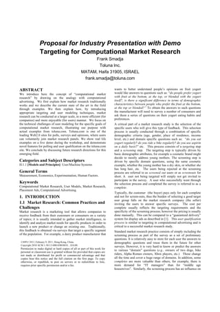 Proposal for Industry Presentation with Demo
                 Targeting for Computational Market Research
                                                            Frank Smadja
                                                             Toluna Inc.
                                                     MATAM, Haifa 31905, ISRAEL
                                                      frank.smadja@toluna.com

ABSTRACT                                                                     wants to better understand people’s opinions on fruit yogurt
We introduce here the concept of “computational market                       would like answers to questions such as: “do people prefer yogurt
research” by drawing on the analogy with computational                       with fruit at the bottom, at the top, or blended with the yogurt
advertising. We first explain how market research traditionally              itself?, is there a significant difference in terms of demographic
works and we describe the current state of the art in the field              characteristics between people who prefer the fruit at the bottom,
through examples. We then explain how, by introducing                        at the top or blended?” To obtain the answers to such questions
appropriate targeting and user modeling techniques, market                   the manufacturer will need to survey a number of consumers and
research can be conducted at a larger scale, in a more efficient (for        ask them a series of questions on their yogurt eating habits and
companies) and more enjoyable (for users) manner. We focus on                preferences.
the technical challenges of user modeling for the specific goals of          A critical part of a market research study is the selection of the
computational market research, illustrating our purpose with                 specific users who will give this type of feedback. This selection
actual examples from toluna.com. Toluna.com is one of the                    process is usually conducted through a combination of specific
leading Web2.0 sites for polls, surveys and opinions, where users            demographic criteria (age, gender, place of residence, income
can voluntarily join market research panels. We show real life               level, etc.) and domain specific questions such as: “do you eat
examples on a live demo during the workshop, and demonstrate                 yogurt regularly? do you ride a bike regularly? do you use aspirin
novel features for polling and user qualification on the toluna.com          on a daily basis?” etc. This process consists of a targeting step
site. We conclude by discussing future research directions for this          and a screening step. The targeting step is typically driven by
emerging field.                                                              basic demographic attributes, for example a cosmetic brand might
                                                                             decide to mostly address young mothers. The screening step is
Categories and Subject Descriptors                                           driven by specific domain questions, using the same cosmetic
H.1.1 [Models and Principles]: User/Machine Systems                          example, whether the young mother has a dry skin, or whether she
                                                                             has long hair, etc. The users being rejected at the screening
General Terms                                                                process are referred to as screened out users or as screenouts for
Measurement, Economics, Experimentation, Human Factors.                      short. A user not being targeted will simply not get invited to
                                                                             participate in the survey. A user who successfully went through
Keywords                                                                     the selection process and completed the survey is referred to as a
Computational Market Research, User Models, Market Research,                 complete.
Placement Ads, Computational Advertising.
                                                                             Typically, the customer (the buyer) pays only for each complete
1. INTRODUCTION                                                              and not for screen-outs, thus the burden of selecting a good target
                                                                             user group falls on the market research company (the seller)
1.1 Market Research: Common Practices and                                    inviting the users to answer specific surveys. The cost per
Challenges                                                                   complete usually reflects the targeting requirements and the
Market research is a marketing tool that allows companies to                 specificity of the screening process; however the pricing is usually
receive feedback from their customers or consumers on a variety              done manually. This can be compared to a “guaranteed delivery”
of topics; it is usually intended to gather market intelligence, to          system for display ads as described in [1]. This user qualification
identify and analyze market needs for specific products in order to          process is similar to targeting in computational advertising and is
launch a new product or change an existing one. Traditionally,               critical to a successful market research study.
this feedback is obtained via surveys that target a specific segment         Standard market research practice consists of simply including the
of the population. For example, a dairy product manufacturer that            screening process as part of the survey as a set of preliminary
                                                                             questions. It is relatively easy to store for each user the answers to
 UMWA’2011, February 9, 2011, Hong-Kong, China.                              demographic questions and reuse them in the future for other
 Copyright 2010 ACM 1-58113-000-0/00/0010…$10.00.
                                                                             surveys. However, it is very hard to know or predict the answers
 Permission to make digital or hard copies of all or part of this work for
                                                                             to various “domain” questions (e.g., owners of two dogs, bike
 personal or classroom use is granted without fee provided that copies are
 not made or distributed for profit or commercial advantage and that         riders, Alpha Romeo owners, Xbox players, etc.) These change
 copies bear this notice and the full citation on the first page. To copy    all the time and cover a huge range of domains. In addition, some
 otherwise, or republish, to post on servers or to redistribute to lists,    completes are more valuable than others, for example, there is
 requires prior specific permission and/or a fee.                            more demand for “IT managers” than for “middle age
                                                                             housewives”. Similarly, the screening process has an influence on
 