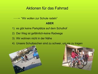Aktionen für das Fahrrad

       “Wir wollen zur Schule radeln”
                           ABER
1) es gibt keine Parkplätze auf dem Schulhof
2) Der Weg ist gefährlich-keine Radwege
3) Wir wohnen nicht in der Nähe
4) Unsere Schultaschen sind zu schwer, um sie zu tragen
 