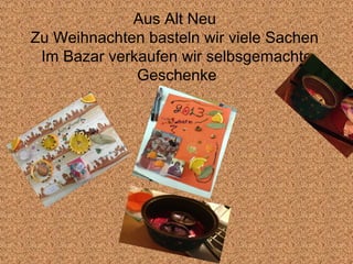 Aus Alt Neu
Zu Weihnachten basteln wir viele Sachen
 Im Bazar verkaufen wir selbsgemachte
              Geschenke
 