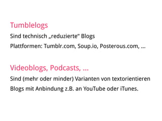 Tumblelogs
Sind technisch „reduzierte“ Blogs
Plattformen: Tumblr.com, Soup.io, Posterous.com, …
Videoblogs, Podcasts, …
Sind (mehr oder minder) Varianten von textorientieren
Blogs mit Anbindung z.B. an YouTube oder iTunes.
 