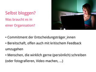 Selbst bloggen?
Was braucht es in
einer Organisation?
● Commitment der Entscheidungsträger_innen
● Bereitschaft, offen auch mit kritischem Feedback
umzugehen
● Menschen, die wirklich gerne (persönlich) schreiben
(oder fotografieren, Video machen, …)
 