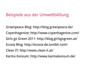 Beispiele aus der Umweltbildung
Greenpeace Blog: http://blog.greenpeace.de/
Copenhagenize: http://www.copenhagenize.com/
Girls go Green 2011: http://blog.girlsgogreen.at/
Ecosia Blog: http://ecosia-de.tumblr.com/
Clean IT: http://www.clean-it.at/
Karma Konsum: http://www.karmakonsum.de/
 