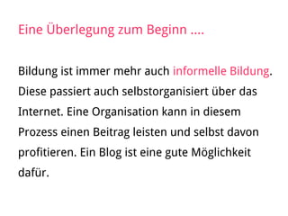 Eine Überlegung zum Beginn ....
Bildung ist immer mehr auch informelle Bildung.
Diese passiert auch selbstorganisiert über das
Internet. Eine Organisation kann in diesem
Prozess einen Beitrag leisten und selbst davon
profitieren. Ein Blog ist eine gute Möglichkeit
dafür.
 