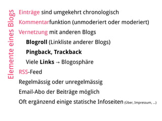 Einträge sind umgekehrt chronologisch
Kommentarfunktion (unmoderiert oder moderiert)
Vernetzung mit anderen Blogs
Blogroll (Linkliste anderer Blogs)
Pingback, Trackback
Viele Links → Blogosphäre
RSS-Feed
Regelmässig oder unregelmässig
Email-Abo der Beiträge möglich
Oft ergänzend einige statische Infoseiten (Über, Impressum, ...)
ElementeeinesBlogs
 