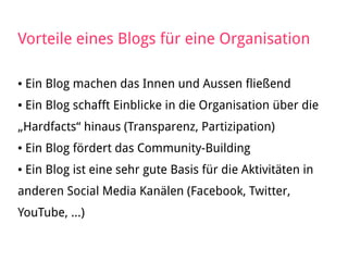 Vorteile eines Blogs für eine Organisation
● Ein Blog machen das Innen und Aussen fließend
● Ein Blog schafft Einblicke in die Organisation über die
„Hardfacts“ hinaus (Transparenz, Partizipation)
● Ein Blog fördert das Community-Building
● Ein Blog ist eine sehr gute Basis für die Aktivitäten in
anderen Social Media Kanälen (Facebook, Twitter,
YouTube, ...)
 
