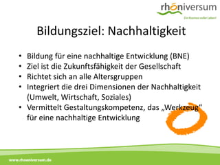 Bildungsziel: Nachhaltigkeit
     • Bildung für eine nachhaltige Entwicklung (BNE)
     • Ziel ist die Zukunftsfähigkeit der Gesellschaft
     • Richtet sich an alle Altersgruppen
     • Integriert die drei Dimensionen der Nachhaltigkeit
       (Umwelt, Wirtschaft, Soziales)
     • Vermittelt Gestaltungskompetenz, das „Werkzeug“
       für eine nachhaltige Entwicklung



www.rhoeniversum.de
 