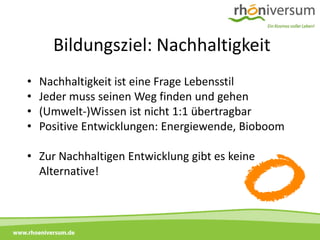 Bildungsziel: Nachhaltigkeit
     •   Nachhaltigkeit ist eine Frage Lebensstil
     •   Jeder muss seinen Weg finden und gehen
     •   (Umwelt-)Wissen ist nicht 1:1 übertragbar
     •   Positive Entwicklungen: Energiewende, Bioboom

     • Zur Nachhaltigen Entwicklung gibt es keine
       Alternative!



www.rhoeniversum.de
 