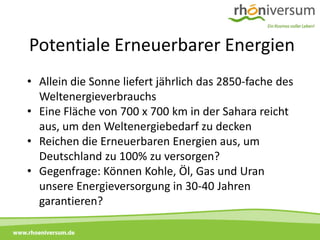 Potentiale Erneuerbarer Energien
     • Allein die Sonne liefert jährlich das 2850-fache des
       Weltenergieverbrauchs
     • Eine Fläche von 700 x 700 km in der Sahara reicht
       aus, um den Weltenergiebedarf zu decken
     • Reichen die Erneuerbaren Energien aus, um
       Deutschland zu 100% zu versorgen?
     • Gegenfrage: Können Kohle, Öl, Gas und Uran
       unsere Energieversorgung in 30-40 Jahren
       garantieren?

www.rhoeniversum.de
 
