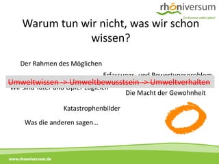 Warum tun wir nicht, was wir schon
                   wissen?
      Der Rahmen des Möglichen
                                  Erfassungs- und Bewertungsproblem
 Umweltwissen -> Umweltbewusstsein -> Umweltverhalten
  Wir sind Täter und Opfer zugleich
                                           Die Macht der Gewohnheit

                      Katastrophenbilder
        Was die anderen sagen…



www.rhoeniversum.de
 