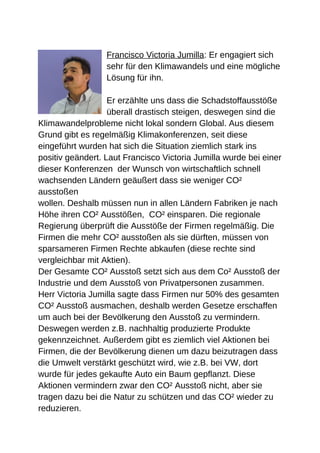 Francisco Victoria Jumilla: Er engagiert sich
                  sehr für den Klimawandels und eine mögliche
                  Lösung für ihn.

                   Er erzählte uns dass die Schadstoffausstöße
                   überall drastisch steigen, deswegen sind die
Klimawandelprobleme nicht lokal sondern Global. Aus diesem
Grund gibt es regelmäßig Klimakonferenzen, seit diese
eingeführt wurden hat sich die Situation ziemlich stark ins
positiv geändert. Laut Francisco Victoria Jumilla wurde bei einer
dieser Konferenzen der Wunsch von wirtschaftlich schnell
wachsenden Ländern geäußert dass sie weniger CO²
ausstoßen
wollen. Deshalb müssen nun in allen Ländern Fabriken je nach
Höhe ihren CO² Ausstößen, CO² einsparen. Die regionale
Regierung überprüft die Ausstöße der Firmen regelmäßig. Die
Firmen die mehr CO² ausstoßen als sie dürften, müssen von
sparsameren Firmen Rechte abkaufen (diese rechte sind
vergleichbar mit Aktien).
Der Gesamte CO² Ausstoß setzt sich aus dem Co² Ausstoß der
Industrie und dem Ausstoß von Privatpersonen zusammen.
Herr Victoria Jumilla sagte dass Firmen nur 50% des gesamten
CO² Ausstoß ausmachen, deshalb werden Gesetze erschaffen
um auch bei der Bevölkerung den Ausstoß zu vermindern.
Deswegen werden z.B. nachhaltig produzierte Produkte
gekennzeichnet. Außerdem gibt es ziemlich viel Aktionen bei
Firmen, die der Bevölkerung dienen um dazu beizutragen dass
die Umwelt verstärkt geschützt wird, wie z.B. bei VW, dort
wurde für jedes gekaufte Auto ein Baum gepflanzt. Diese
Aktionen vermindern zwar den CO² Ausstoß nicht, aber sie
tragen dazu bei die Natur zu schützen und das CO² wieder zu
reduzieren.
 