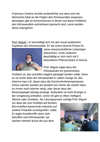 Francisco Victoria Jumilla verdeutlichte uns dass sich die
Menschen lokal an die Folgen des Klimawandels anpassen,
deswegen gibt es Kommissionen in denen auf diese Probleme
des Klimawandels aufmerksam gemacht wird, sonst würden
diese untergehen.




Prof. Miguel : er beschäftigt sich mit den sozial politischen
Aspekten des Klimawandels. Er hat schon diverse Preise für
                            seine wissenschaftliche Leistungen
                            bekommen. Unter anderem
                            beschäftigt er sich noch mit 2
                            besonderen Pflanzenarten in Murcia.

                            Prof. Miguel sagte dass der
                            Klimawandel ein gravierendes
Problem ist, das schnellst möglich gestoppt werden sollte. Denn
es ist sicher dass der Klimawandel in vollem Gange ist, das
erkennt man z.B. daran dass die Durchschnittstemperaturen
immer wärmer werden (es besteht nun immer die Gefahr dass
es immer noch wärmer wird), oder daran dass der
Meeresspiegel ständig ansteigt. Außerdem ist mehr Energie in
der Umgebung enthalten, somit mit gibt es öfters heftigere
Stürme oder Unwetter. Als Lösungsansatz schlägt Prof. Miguel
vor dass die zum Großteil auf fossilen
Brennstoffen basierende Industrie auf
andere Produkte zurückgreifen sollte.
Er sagte Korallenriffe seien sehr
betroffen vom Klimawandel, sie
sterben nämlich durch die aus dem
 