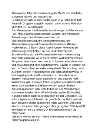 Klimawandel folgende Versäuerung der Meere und durch die
steigende Wärme des Wassers ab.
Er erklärte uns dass Länder mittlerweile in verschiedene CO²
Ausstoß- Gruppen aufgeteilt werden, damit es eine Übersicht
über den CO² Ausstoß gibt.
Der Klimawandel hat drastische Auswirkungen auf die wir von
Prof. Miguel aufmerksam gemacht wurden: Die wichtigsten
Auswirkungen des Klimawandels sind der
Meeresspiegelanstieg, die Erderwärmung bzw. die
Klimaveränderung und Extremwettersituationen (Dürren,
Hochwasser,...). Durch diese Auswirkungen kommt es zu
schwerwiegenden Folgen im Tier- und Pflanzenreich.
Er meinte dass sich die Wissenschaftler beim Niederschlag
noch nicht einig sind wo er mehr werden wird und wo weniger.
Sie gehen aber davon aus dass er in Spanien eher abnehmen
und in Deutschland eher zunehmen wird. Sowohl in Spanien als
auch in Deutschland kann der wenige/viele Niederschlag dann
zu einem großen Problem führen, das jetzt schon teilweise in
einem geringen Ausmaß vorhanden ist, nämlich dass in
Spanien Flüsse oder Seen austrocknen und dass es mehr
Waldbrände gibt. Knospen früher aufgehen und damit Insekten
früher aktiv werden, und Blätter werden später abfallen.
Außerdem pflanzen sich Tiere früher fort und Wandervögel
kommen entweder früher (Wachtel) oder später (Schwalbe).
Natürlich gibt es auch Veränderungen bei der Vegetation. Es
wäre möglich dass Pflanzen die gewöhnlich in Afrika wachsen
auch teilweise an der spanischen Küste wachsen. Das kann
aber nur bei einem eher geringen aber geregelten CO² Ausstoß
funktionieren, bei zu hohen CO² Emissionen sterben die
Pflanzen ab.
Vielleicht wird es auf dem Inland eine kleinere Artenvielfalt an
Pflanzen geben als jetzt.
 