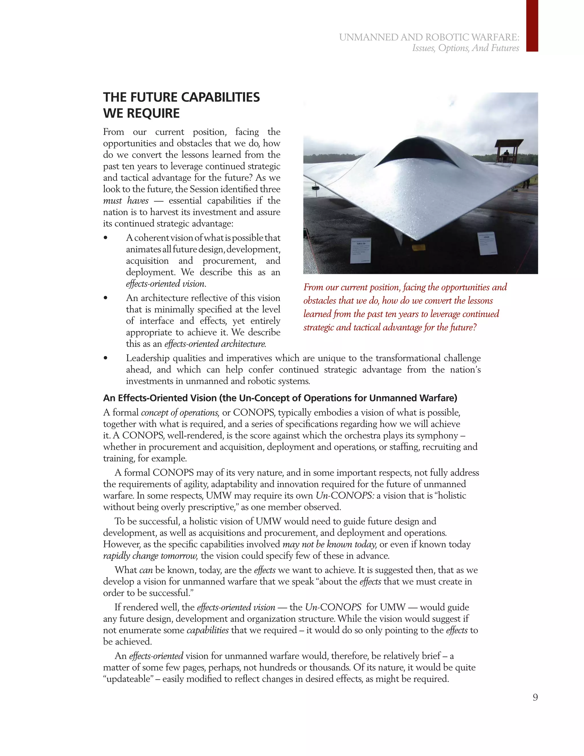 UNMANNED AND ROBOTIC WARFARE:
                                                                        Issues, Options, And Futures




THE FUTURE CAPABILITIES
WE REQUIRE
From our current position, facing the
opportunities and obstacles that we do, how
do we convert the lessons learned from the
past ten years to leverage continued strategic
and tactical advantage for the future? As we
look to the future, the Session identiﬁed three
must haves — essential capabilities if the
nation is to harvest its investment and assure
its continued strategic advantage:
•     A coherent vision of what is possible that
      animates all future design, development,
      acquisition and procurement, and
      deployment. We describe this as an
      effects-oriented vision.                   From our current position, facing the opportunities and
•     An architecture reﬂective of this vision   obstacles that we do, how do we convert the lessons
      that is minimally speciﬁed at the level    learned from the past ten years to leverage continued
      of interface and effects, yet entirely
                                                 strategic and tactical advantage for the future?
      appropriate to achieve it. We describe
      this as an effects-oriented architecture.
•     Leadership qualities and imperatives which are unique to the transformational challenge
      ahead, and which can help confer continued strategic advantage from the nation’s
      investments in unmanned and robotic systems.
An Effects-Oriented Vision (the Un-Concept of Operations for Unmanned Warfare)
A formal concept of operations, or CONOPS, typically embodies a vision of what is possible,
together with what is required, and a series of speciﬁcations regarding how we will achieve
it. A CONOPS, well-rendered, is the score against which the orchestra plays its symphony –
whether in procurement and acquisition, deployment and operations, or stafﬁng, recruiting and
training, for example.
    A formal CONOPS may of its very nature, and in some important respects, not fully address
the requirements of agility, adaptability and innovation required for the future of unmanned
warfare. In some respects, UMW may require its own Un-CONOPS: a vision that is “holistic
without being overly prescriptive,” as one member observed.
    To be successful, a holistic vision of UMW would need to guide future design and
development, as well as acquisitions and procurement, and deployment and operations.
However, as the speciﬁc capabilities involved may not be known today, or even if known today
rapidly change tomorrow, the vision could specify few of these in advance.
    What can be known, today, are the effects we want to achieve. It is suggested then, that as we
develop a vision for unmanned warfare that we speak “about the effects that we must create in
order to be successful.”
   If rendered well, the effects-oriented vision — the Un-CONOPS for UMW — would guide
any future design, development and organization structure. While the vision would suggest if
not enumerate some capabilities that we required – it would do so only pointing to the effects to
be achieved.
   An effects-oriented vision for unmanned warfare would, therefore, be relatively brief – a
matter of some few pages, perhaps, not hundreds or thousands. Of its nature, it would be quite
“updateable” – easily modiﬁed to reﬂect changes in desired effects, as might be required.
                                                                                                           9
 