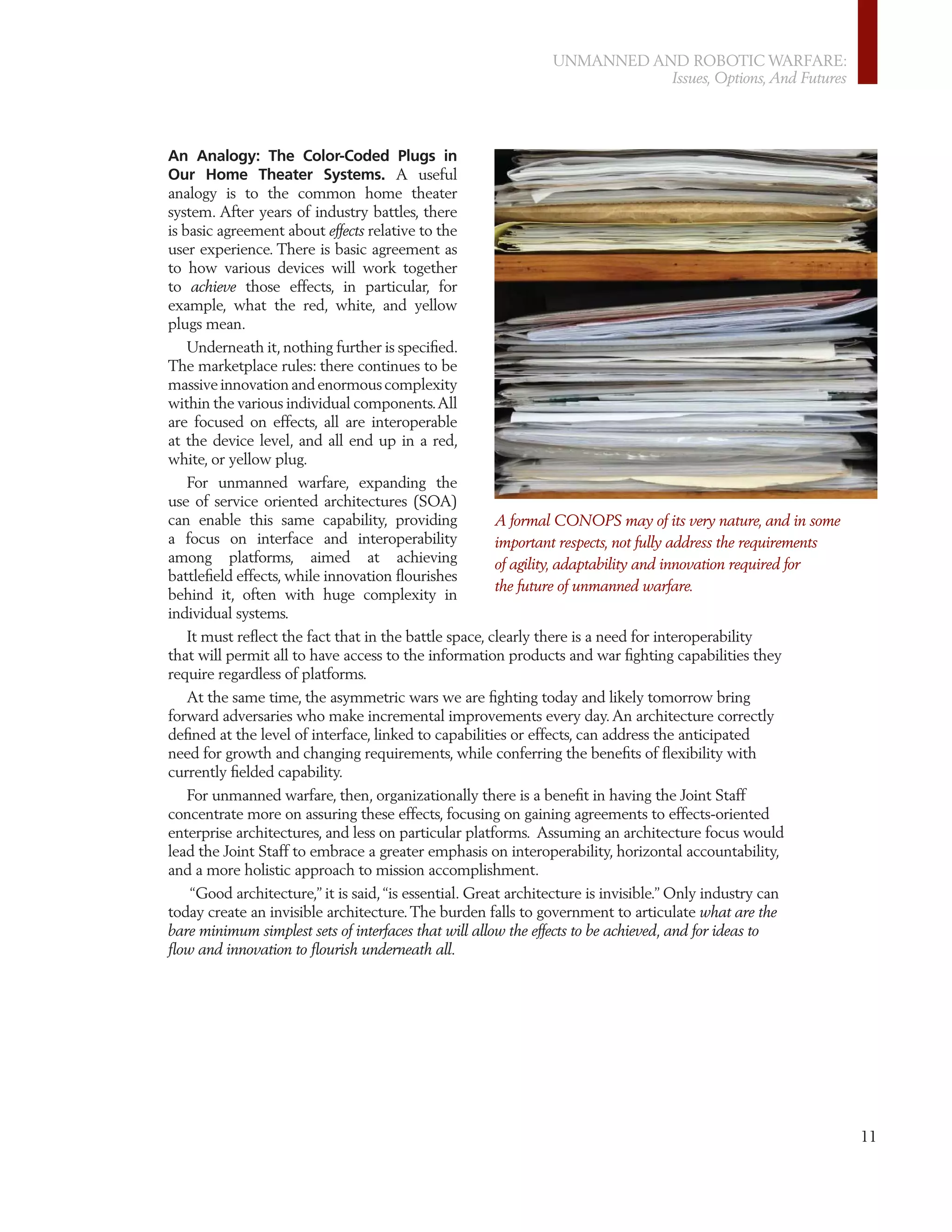 UNMANNED AND ROBOTIC WARFARE:
                                                                          Issues, Options, And Futures




An Analogy: The Color-Coded Plugs in
Our Home Theater Systems. A useful
analogy is to the common home theater
system. After years of industry battles, there
is basic agreement about effects relative to the
user experience. There is basic agreement as
to how various devices will work together
to achieve those effects, in particular, for
example, what the red, white, and yellow
plugs mean.
    Underneath it, nothing further is speciﬁed.
The marketplace rules: there continues to be
massive innovation and enormous complexity
within the various individual components. All
are focused on effects, all are interoperable
at the device level, and all end up in a red,
white, or yellow plug.
    For unmanned warfare, expanding the
use of service oriented architectures (SOA)
can enable this same capability, providing             A formal CONOPS may of its very nature, and in some
a focus on interface and interoperability              important respects, not fully address the requirements
among platforms, aimed at achieving                    of agility, adaptability and innovation required for
battleﬁeld effects, while innovation ﬂourishes
                                                       the future of unmanned warfare.
behind it, often with huge complexity in
individual systems.
    It must reﬂect the fact that in the battle space, clearly there is a need for interoperability
that will permit all to have access to the information products and war ﬁghting capabilities they
require regardless of platforms.
   At the same time, the asymmetric wars we are ﬁghting today and likely tomorrow bring
forward adversaries who make incremental improvements every day. An architecture correctly
deﬁned at the level of interface, linked to capabilities or effects, can address the anticipated
need for growth and changing requirements, while conferring the beneﬁts of ﬂexibility with
currently ﬁelded capability.
   For unmanned warfare, then, organizationally there is a beneﬁt in having the Joint Staff
concentrate more on assuring these effects, focusing on gaining agreements to effects-oriented
enterprise architectures, and less on particular platforms. Assuming an architecture focus would
lead the Joint Staff to embrace a greater emphasis on interoperability, horizontal accountability,
and a more holistic approach to mission accomplishment.
   “Good architecture,” it is said, “is essential. Great architecture is invisible.” Only industry can
today create an invisible architecture. The burden falls to government to articulate what are the
bare minimum simplest sets of interfaces that will allow the effects to be achieved, and for ideas to
ﬂow and innovation to ﬂourish underneath all.




                                                                                                                11
 