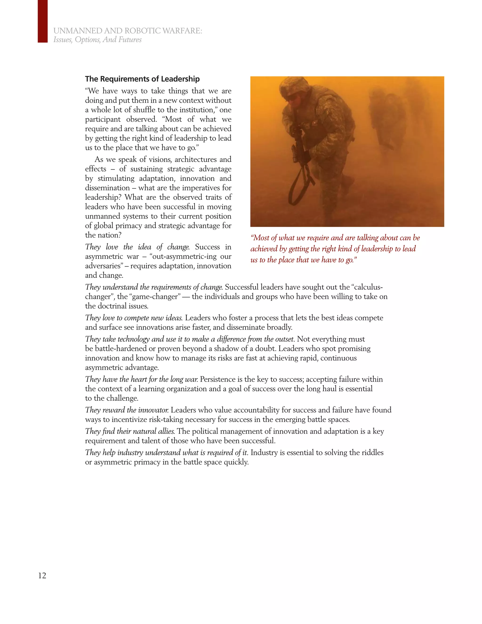 UNMANNED AND ROBOTIC WARFARE:
     Issues, Options, And Futures




           The Requirements of Leadership
           “We have ways to take things that we are
           doing and put them in a new context without
           a whole lot of shufﬂe to the institution,” one
           participant observed. “Most of what we
           require and are talking about can be achieved
           by getting the right kind of leadership to lead
           us to the place that we have to go.”
              As we speak of visions, architectures and
           effects – of sustaining strategic advantage
           by stimulating adaptation, innovation and
           dissemination – what are the imperatives for
           leadership? What are the observed traits of
           leaders who have been successful in moving
           unmanned systems to their current position
           of global primacy and strategic advantage for
           the nation?                                            “Most of what we require and are talking about can be
           They love the idea of change. Success in               achieved by getting the right kind of leadership to lead
           asymmetric war – “out-asymmetric-ing our               us to the place that we have to go.”
           adversaries” – requires adaptation, innovation
           and change.
           They understand the requirements of change. Successful leaders have sought out the “calculus-
           changer”, the “game-changer” — the individuals and groups who have been willing to take on
           the doctrinal issues.
           They love to compete new ideas. Leaders who foster a process that lets the best ideas compete
           and surface see innovations arise faster, and disseminate broadly.
           They take technology and use it to make a difference from the outset. Not everything must
           be battle-hardened or proven beyond a shadow of a doubt. Leaders who spot promising
           innovation and know how to manage its risks are fast at achieving rapid, continuous
           asymmetric advantage.
           They have the heart for the long war. Persistence is the key to success; accepting failure within
           the context of a learning organization and a goal of success over the long haul is essential
           to the challenge.
           They reward the innovator. Leaders who value accountability for success and failure have found
           ways to incentivize risk-taking necessary for success in the emerging battle spaces.
           They ﬁnd their natural allies. The political management of innovation and adaptation is a key
           requirement and talent of those who have been successful.
           They help industry understand what is required of it. Industry is essential to solving the riddles
           or asymmetric primacy in the battle space quickly.




12
 
