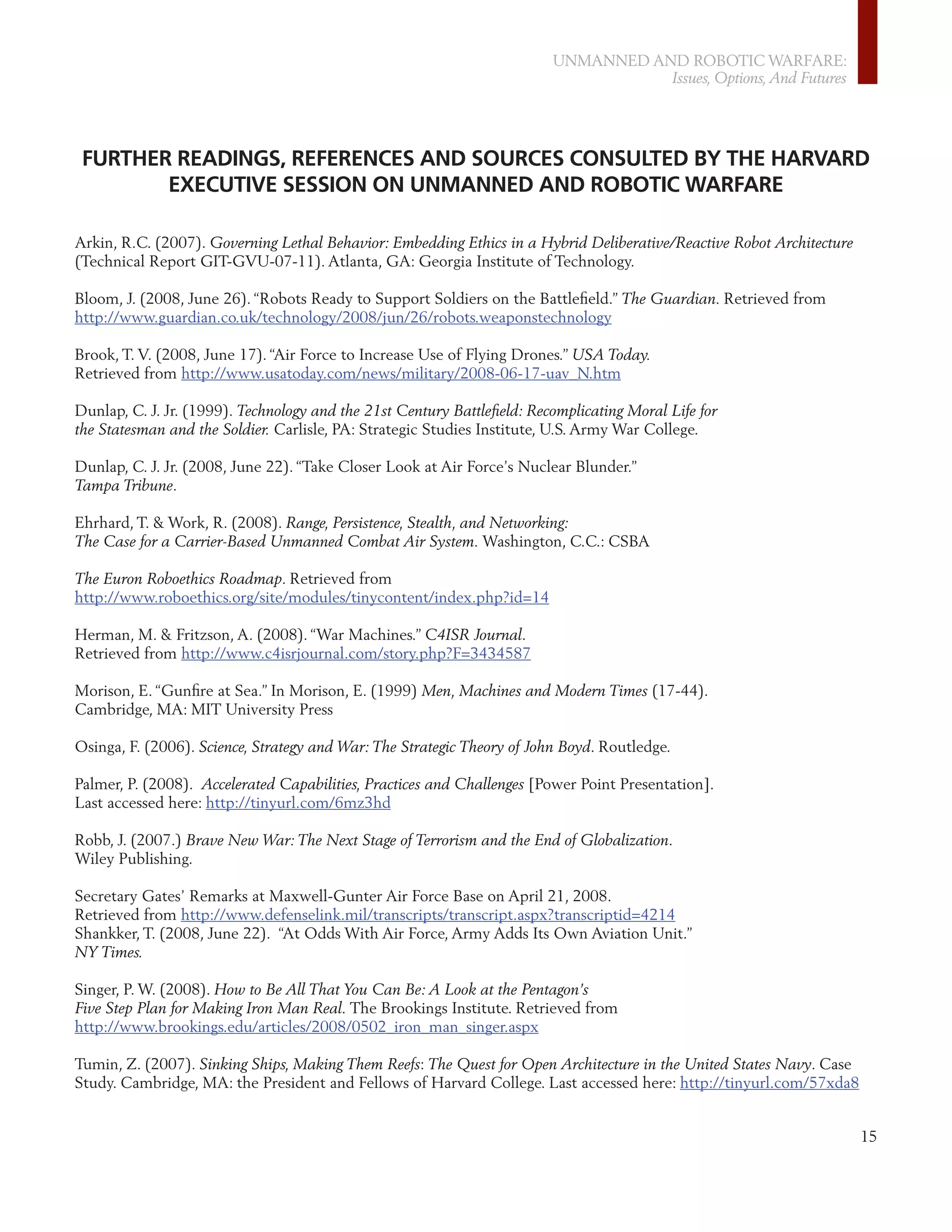 UNMANNED AND ROBOTIC WARFARE:
                                                                                    Issues, Options, And Futures




 FURTHER READINGS, REFERENCES AND SOURCES CONSULTED BY THE HARVARD
        EXECUTIVE SESSION ON UNMANNED AND ROBOTIC WARFARE

Arkin, R.C. (2007). Governing Lethal Behavior: Embedding Ethics in a Hybrid Deliberative/Reactive Robot Architecture
(Technical Report GIT-GVU-07-11). Atlanta, GA: Georgia Institute of Technology.

Bloom, J. (2008, June 26). “Robots Ready to Support Soldiers on the Battleﬁeld.” The Guardian. Retrieved from
http://www.guardian.co.uk/technology/2008/jun/26/robots.weaponstechnology

Brook, T. V. (2008, June 17). “Air Force to Increase Use of Flying Drones.” USA Today.
Retrieved from http://www.usatoday.com/news/military/2008-06-17-uav_N.htm

Dunlap, C. J. Jr. (1999). Technology and the 21st Century Battleﬁeld: Recomplicating Moral Life for
the Statesman and the Soldier. Carlisle, PA: Strategic Studies Institute, U.S. Army War College.

Dunlap, C. J. Jr. (2008, June 22). “Take Closer Look at Air Force’s Nuclear Blunder.”
Tampa Tribune.

Ehrhard, T. & Work, R. (2008). Range, Persistence, Stealth, and Networking:
The Case for a Carrier-Based Unmanned Combat Air System. Washington, C.C.: CSBA

The Euron Roboethics Roadmap. Retrieved from
http://www.roboethics.org/site/modules/tinycontent/index.php?id=14

Herman, M. & Fritzson, A. (2008). “War Machines.” C4ISR Journal.
Retrieved from http://www.c4isrjournal.com/story.php?F=3434587

Morison, E. “Gunﬁre at Sea.” In Morison, E. (1999) Men, Machines and Modern Times (17-44).
Cambridge, MA: MIT University Press

Osinga, F. (2006). Science, Strategy and War: The Strategic Theory of John Boyd. Routledge.

Palmer, P. (2008). Accelerated Capabilities, Practices and Challenges [Power Point Presentation].
Last accessed here: http://tinyurl.com/6mz3hd

Robb, J. (2007.) Brave New War: The Next Stage of Terrorism and the End of Globalization.
Wiley Publishing.

Secretary Gates’ Remarks at Maxwell-Gunter Air Force Base on April 21, 2008.
Retrieved from http://www.defenselink.mil/transcripts/transcript.aspx?transcriptid=4214
Shankker, T. (2008, June 22). “At Odds With Air Force, Army Adds Its Own Aviation Unit.”
NY Times.

Singer, P. W. (2008). How to Be All That You Can Be: A Look at the Pentagon’s
Five Step Plan for Making Iron Man Real. The Brookings Institute. Retrieved from
http://www.brookings.edu/articles/2008/0502_iron_man_singer.aspx

Tumin, Z. (2007). Sinking Ships, Making Them Reefs: The Quest for Open Architecture in the United States Navy. Case
Study. Cambridge, MA: the President and Fellows of Harvard College. Last accessed here: http://tinyurl.com/57xda8


                                                                                                                       15
 