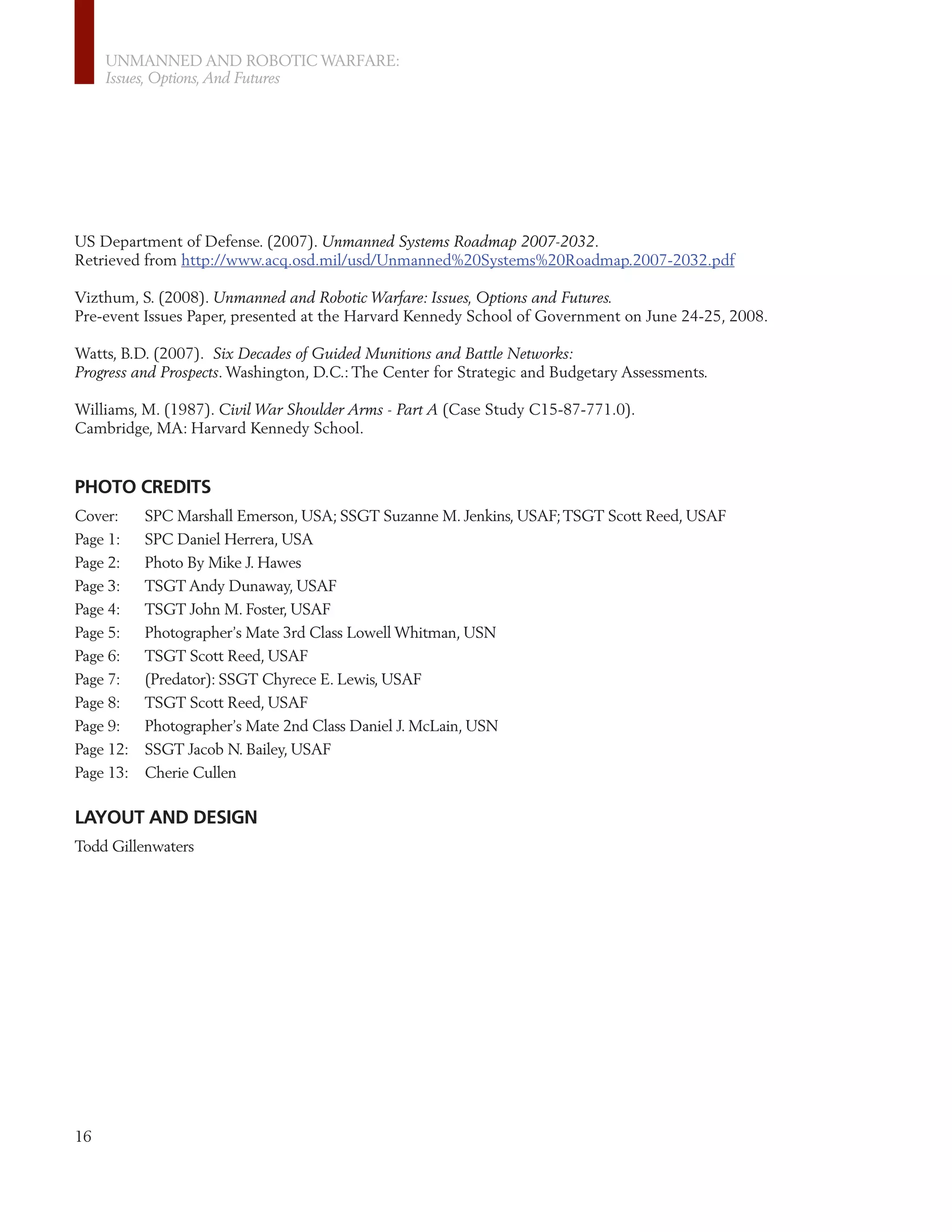 UNMANNED AND ROBOTIC WARFARE:
     Issues, Options, And Futures




US Department of Defense. (2007). Unmanned Systems Roadmap 2007-2032.
Retrieved from http://www.acq.osd.mil/usd/Unmanned%20Systems%20Roadmap.2007-2032.pdf

Vizthum, S. (2008). Unmanned and Robotic Warfare: Issues, Options and Futures.
Pre-event Issues Paper, presented at the Harvard Kennedy School of Government on June 24-25, 2008.

Watts, B.D. (2007). Six Decades of Guided Munitions and Battle Networks:
Progress and Prospects. Washington, D.C.: The Center for Strategic and Budgetary Assessments.

Williams, M. (1987). Civil War Shoulder Arms - Part A (Case Study C15-87-771.0).
Cambridge, MA: Harvard Kennedy School.


PHOTO CREDITS
Cover:     SPC Marshall Emerson, USA; SSGT Suzanne M. Jenkins, USAF; TSGT Scott Reed, USAF
Page 1:    SPC Daniel Herrera, USA
Page 2:    Photo By Mike J. Hawes
Page 3:    TSGT Andy Dunaway, USAF
Page 4:    TSGT John M. Foster, USAF
Page 5:    Photographer’s Mate 3rd Class Lowell Whitman, USN
Page 6:    TSGT Scott Reed, USAF
Page 7:    (Predator): SSGT Chyrece E. Lewis, USAF
Page 8:    TSGT Scott Reed, USAF
Page 9:    Photographer’s Mate 2nd Class Daniel J. McLain, USN
Page 12:   SSGT Jacob N. Bailey, USAF
Page 13:   Cherie Cullen

LAYOUT AND DESIGN
Todd Gillenwaters




16
 
