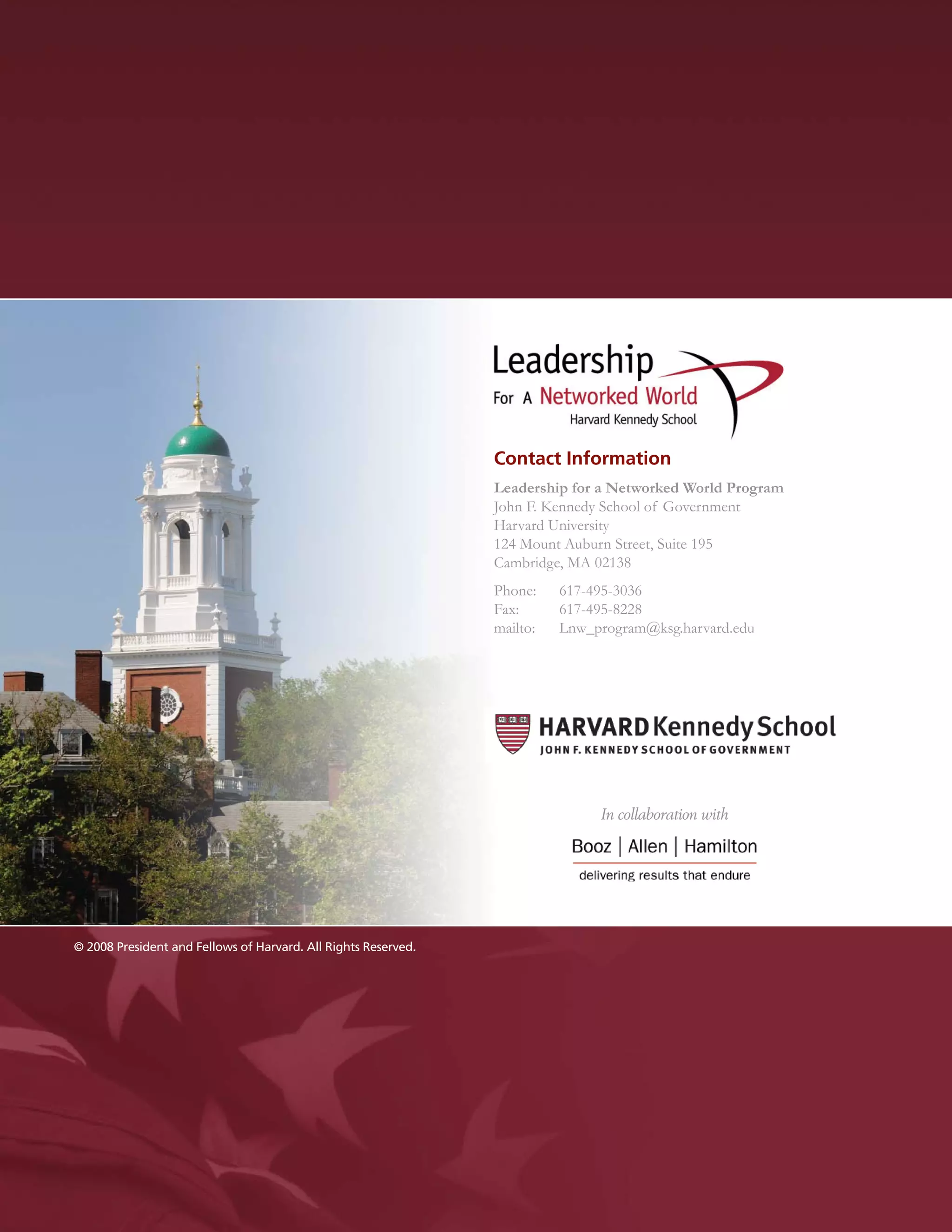 Contact Information
                                                                Leadership for a Networked World Program
                                                                John F. Kennedy School of Government
                                                                Harvard University
                                                                124 Mount Auburn Street, Suite 195
                                                                Cambridge, MA 02138
                                                                Phone:    617-495-3036
                                                                Fax:      617-495-8228
                                                                mailto:   Lnw_program@ksg.harvard.edu




                                                                               In collaboration with




© 2008 President and Fellows of Harvard. All Rights Reserved.
 