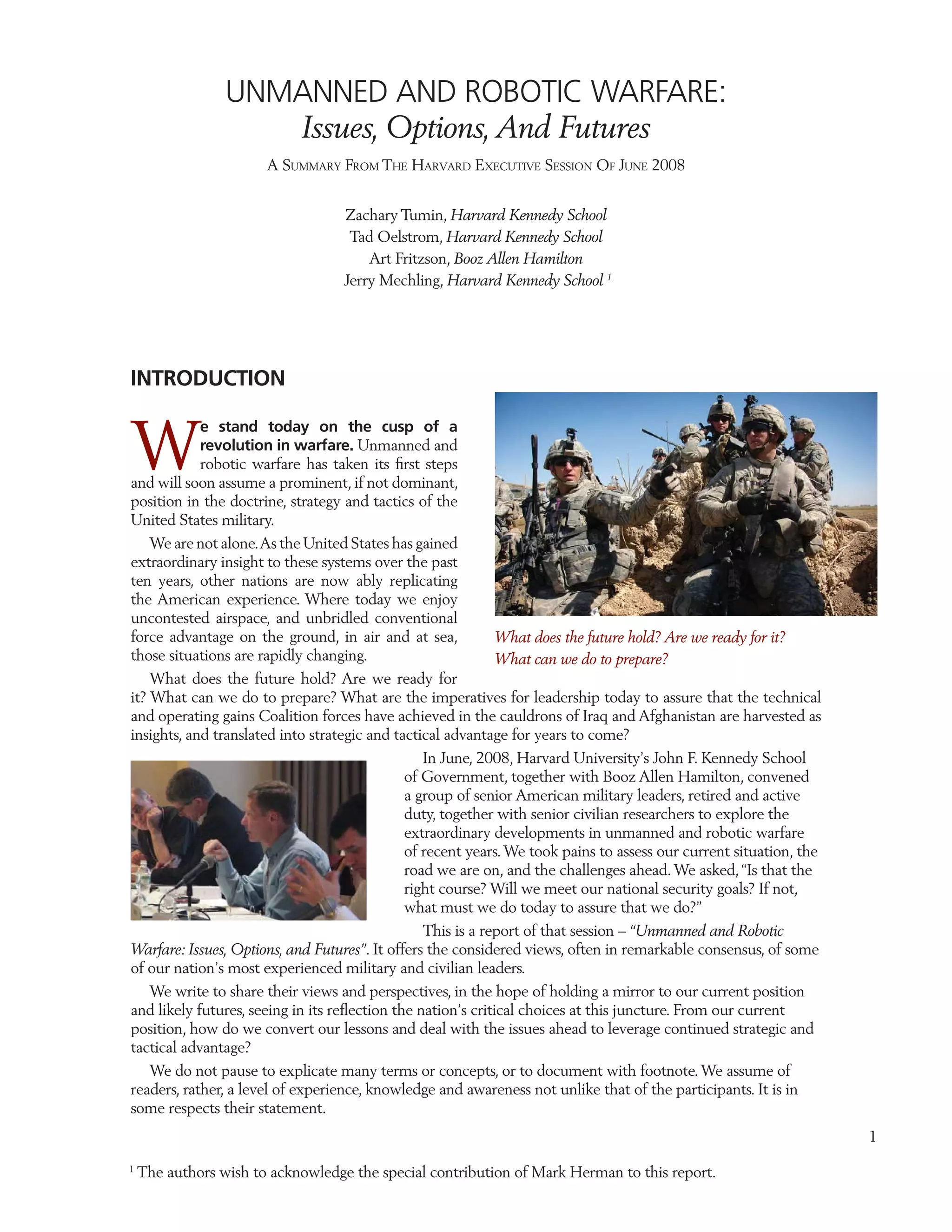 UNMANNED AND ROBOTIC WARFARE:
                    Issues, Options, And Futures
                       A SUMMARY FROM THE HARVARD EXECUTIVE SESSION OF JUNE 2008


                                   Zachary Tumin, Harvard Kennedy School
                                    Tad Oelstrom, Harvard Kennedy School
                                       Art Fritzson, Booz Allen Hamilton
                                   Jerry Mechling, Harvard Kennedy School 1




INTRODUCTION


W
            e stand today on the cusp of a
            revolution in warfare. Unmanned and
            robotic warfare has taken its ﬁrst steps
and will soon assume a prominent, if not dominant,
position in the doctrine, strategy and tactics of the
United States military.
    We are not alone. As the United States has gained
extraordinary insight to these systems over the past
ten years, other nations are now ably replicating
the American experience. Where today we enjoy
uncontested airspace, and unbridled conventional
force advantage on the ground, in air and at sea,            What does the future hold? Are we ready for it?
those situations are rapidly changing.                       What can we do to prepare?
    What does the future hold? Are we ready for
it? What can we do to prepare? What are the imperatives for leadership today to assure that the technical
and operating gains Coalition forces have achieved in the cauldrons of Iraq and Afghanistan are harvested as
insights, and translated into strategic and tactical advantage for years to come?
                                                 In June, 2008, Harvard University’s John F. Kennedy School
                                              of Government, together with Booz Allen Hamilton, convened
                                              a group of senior American military leaders, retired and active
                                              duty, together with senior civilian researchers to explore the
                                              extraordinary developments in unmanned and robotic warfare
                                              of recent years. We took pains to assess our current situation, the
                                              road we are on, and the challenges ahead. We asked, “Is that the
                                              right course? Will we meet our national security goals? If not,
                                              what must we do today to assure that we do?”
                                                 This is a report of that session – “Unmanned and Robotic
Warfare: Issues, Options, and Futures”. It offers the considered views, often in remarkable consensus, of some
of our nation’s most experienced military and civilian leaders.
   We write to share their views and perspectives, in the hope of holding a mirror to our current position
and likely futures, seeing in its reﬂection the nation’s critical choices at this juncture. From our current
position, how do we convert our lessons and deal with the issues ahead to leverage continued strategic and
tactical advantage?
   We do not pause to explicate many terms or concepts, or to document with footnote. We assume of
readers, rather, a level of experience, knowledge and awareness not unlike that of the participants. It is in
some respects their statement.
                                                                                                                    1
1
    The authors wish to acknowledge the special contribution of Mark Herman to this report.
 