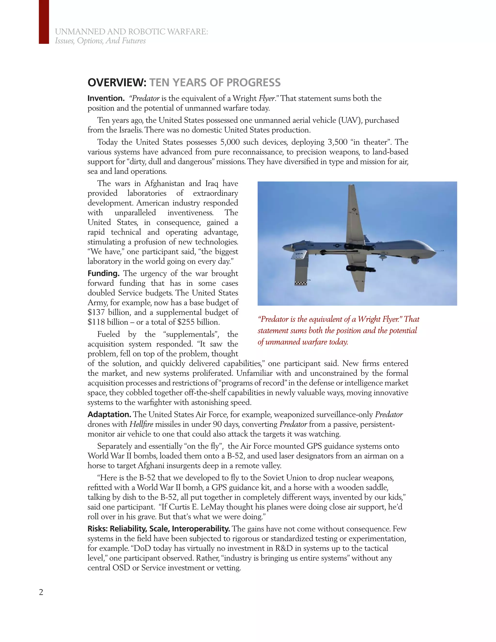 UNMANNED AND ROBOTIC WARFARE:
    Issues, Options, And Futures




          OVERVIEW: TEN YEARS OF PROGRESS
          Invention. “Predator is the equivalent of a Wright Flyer.” That statement sums both the
          position and the potential of unmanned warfare today.
             Ten years ago, the United States possessed one unmanned aerial vehicle (UAV), purchased
          from the Israelis. There was no domestic United States production.
             Today the United States possesses 5,000 such devices, deploying 3,500 “in theater”. The
          various systems have advanced from pure reconnaissance, to precision weapons, to land-based
          support for “dirty, dull and dangerous” missions. They have diversiﬁed in type and mission for air,
          sea and land operations.
             The wars in Afghanistan and Iraq have
          provided laboratories of extraordinary
          development. American industry responded
          with unparalleled inventiveness. The
          United States, in consequence, gained a
          rapid technical and operating advantage,
          stimulating a profusion of new technologies.
          “We have,” one participant said, “the biggest
          laboratory in the world going on every day.”
          Funding. The urgency of the war brought
          forward funding that has in some cases
          doubled Service budgets. The United States
          Army, for example, now has a base budget of
          $137 billion, and a supplemental budget of
          $118 billion – or a total of $255 billion.            “Predator is the equivalent of a Wright Flyer.” That
             Fueled by the “supplementals”, the                 statement sums both the position and the potential
          acquisition system responded. “It saw the             of unmanned warfare today.
          problem, fell on top of the problem, thought
          of the solution, and quickly delivered capabilities,” one participant said. New ﬁrms entered
          the market, and new systems proliferated. Unfamiliar with and unconstrained by the formal
          acquisition processes and restrictions of “programs of record” in the defense or intelligence market
          space, they cobbled together off-the-shelf capabilities in newly valuable ways, moving innovative
          systems to the warﬁghter with astonishing speed.
          Adaptation. The United States Air Force, for example, weaponized surveillance-only Predator
          drones with Hellﬁre missiles in under 90 days, converting Predator from a passive, persistent-
          monitor air vehicle to one that could also attack the targets it was watching.
             Separately and essentially “on the ﬂy”, the Air Force mounted GPS guidance systems onto
          World War II bombs, loaded them onto a B-52, and used laser designators from an airman on a
          horse to target Afghani insurgents deep in a remote valley.
             “Here is the B-52 that we developed to ﬂy to the Soviet Union to drop nuclear weapons,
          reﬁtted with a World War II bomb, a GPS guidance kit, and a horse with a wooden saddle,
          talking by dish to the B-52, all put together in completely different ways, invented by our kids,”
          said one participant. “If Curtis E. LeMay thought his planes were doing close air support, he’d
          roll over in his grave. But that’s what we were doing.”
          Risks: Reliability, Scale, Interoperability. The gains have not come without consequence. Few
          systems in the ﬁeld have been subjected to rigorous or standardized testing or experimentation,
          for example. “DoD today has virtually no investment in R&D in systems up to the tactical
          level,” one participant observed. Rather, “industry is bringing us entire systems” without any
          central OSD or Service investment or vetting.


2
 