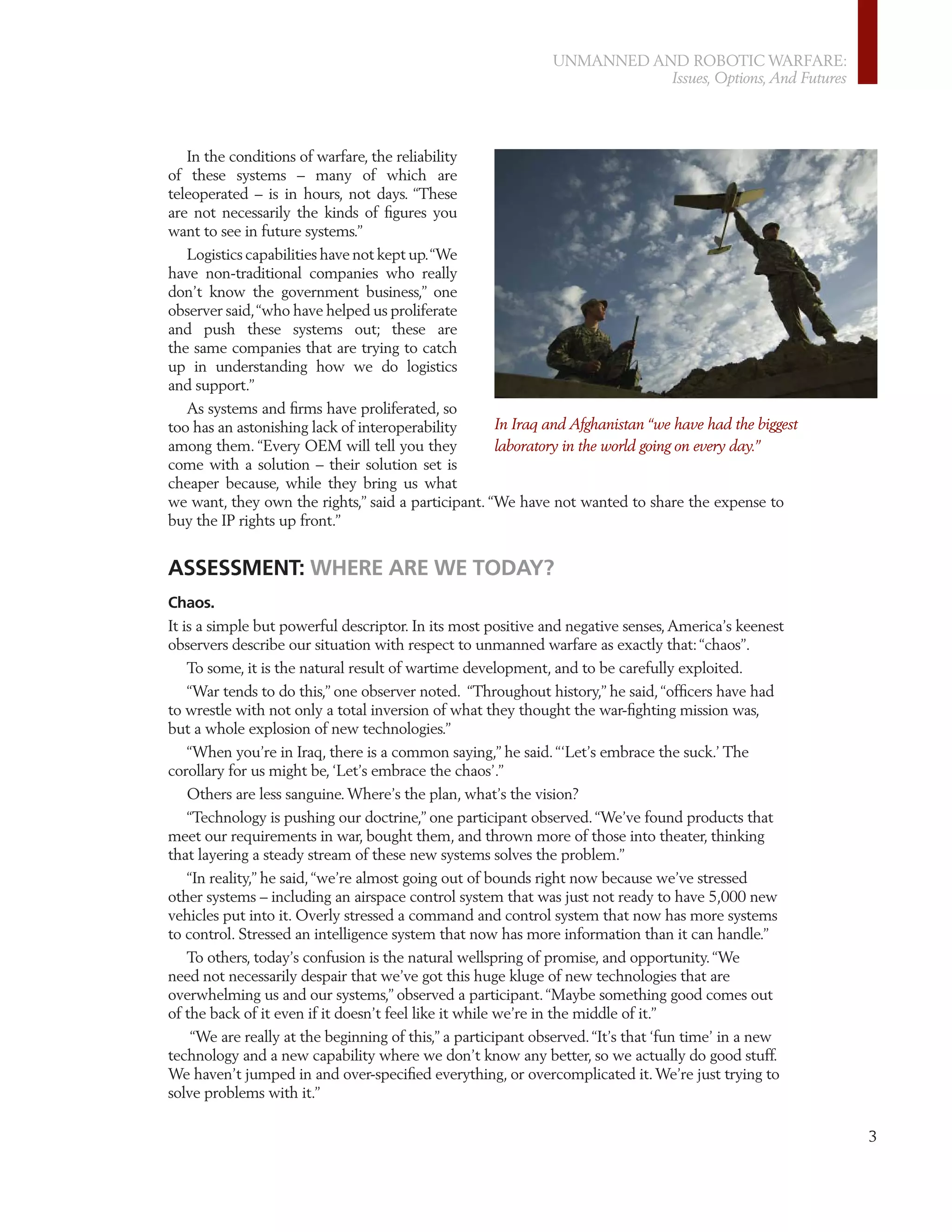 UNMANNED AND ROBOTIC WARFARE:
                                                                         Issues, Options, And Futures




   In the conditions of warfare, the reliability
of these systems – many of which are
teleoperated – is in hours, not days. “These
are not necessarily the kinds of ﬁgures you
want to see in future systems.”
   Logistics capabilities have not kept up. “We
have non-traditional companies who really
don’t know the government business,” one
observer said, “who have helped us proliferate
and push these systems out; these are
the same companies that are trying to catch
up in understanding how we do logistics
and support.”
   As systems and ﬁrms have proliferated, so
too has an astonishing lack of interoperability     In Iraq and Afghanistan “we have had the biggest
among them. “Every OEM will tell you they           laboratory in the world going on every day.”
come with a solution – their solution set is
cheaper because, while they bring us what
we want, they own the rights,” said a participant. “We have not wanted to share the expense to
buy the IP rights up front.”


ASSESSMENT: WHERE ARE WE TODAY?
Chaos.
It is a simple but powerful descriptor. In its most positive and negative senses, America’s keenest
observers describe our situation with respect to unmanned warfare as exactly that: “chaos”.
    To some, it is the natural result of wartime development, and to be carefully exploited.
    “War tends to do this,” one observer noted. “Throughout history,” he said, “ofﬁcers have had
to wrestle with not only a total inversion of what they thought the war-ﬁghting mission was,
but a whole explosion of new technologies.”
    “When you’re in Iraq, there is a common saying,” he said. “‘Let’s embrace the suck.’ The
corollary for us might be, ‘Let’s embrace the chaos’.”
    Others are less sanguine. Where’s the plan, what’s the vision?
    “Technology is pushing our doctrine,” one participant observed. “We’ve found products that
meet our requirements in war, bought them, and thrown more of those into theater, thinking
that layering a steady stream of these new systems solves the problem.”
   “In reality,” he said, “we’re almost going out of bounds right now because we’ve stressed
other systems – including an airspace control system that was just not ready to have 5,000 new
vehicles put into it. Overly stressed a command and control system that now has more systems
to control. Stressed an intelligence system that now has more information than it can handle.”
   To others, today’s confusion is the natural wellspring of promise, and opportunity. “We
need not necessarily despair that we’ve got this huge kluge of new technologies that are
overwhelming us and our systems,” observed a participant. “Maybe something good comes out
of the back of it even if it doesn’t feel like it while we’re in the middle of it.”
    “We are really at the beginning of this,” a participant observed. “It’s that ‘fun time’ in a new
technology and a new capability where we don’t know any better, so we actually do good stuff.
We haven’t jumped in and over-speciﬁed everything, or overcomplicated it. We’re just trying to
solve problems with it.”

                                                                                                        3
 