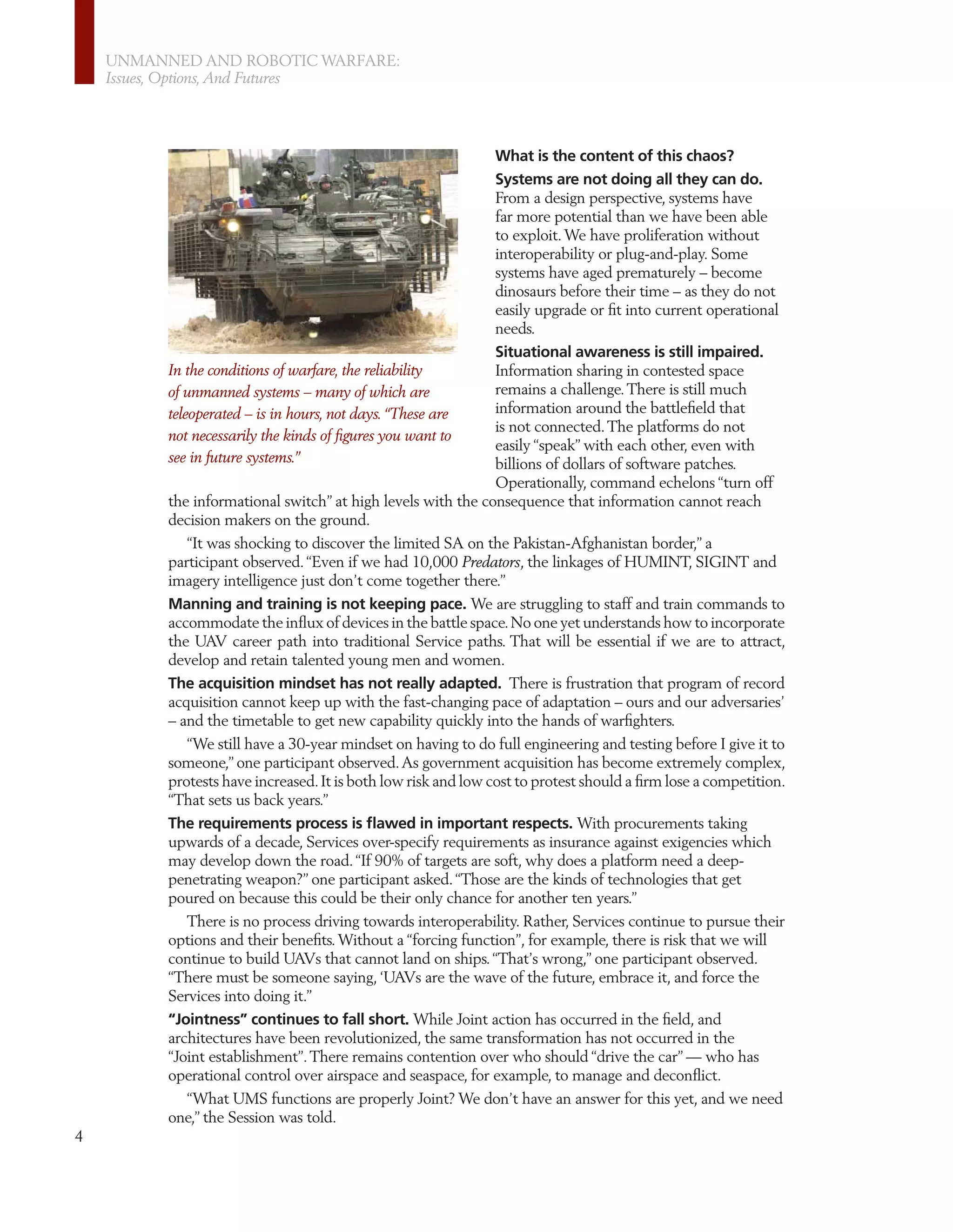 UNMANNED AND ROBOTIC WARFARE:
    Issues, Options, And Futures




                                                                What is the content of this chaos?
                                                                Systems are not doing all they can do.
                                                                From a design perspective, systems have
                                                                far more potential than we have been able
                                                                to exploit. We have proliferation without
                                                                interoperability or plug-and-play. Some
                                                                systems have aged prematurely – become
                                                                dinosaurs before their time – as they do not
                                                                easily upgrade or ﬁt into current operational
                                                                needs.
                                                                Situational awareness is still impaired.
          In the conditions of warfare, the reliability         Information sharing in contested space
          of unmanned systems – many of which are               remains a challenge. There is still much
          teleoperated – is in hours, not days. “These are      information around the battleﬁeld that
                                                                is not connected. The platforms do not
          not necessarily the kinds of ﬁgures you want to
                                                                easily “speak” with each other, even with
          see in future systems.”                               billions of dollars of software patches.
                                                                Operationally, command echelons “turn off
          the informational switch” at high levels with the consequence that information cannot reach
          decision makers on the ground.
              “It was shocking to discover the limited SA on the Pakistan-Afghanistan border,” a
          participant observed. “Even if we had 10,000 Predators, the linkages of HUMINT, SIGINT and
          imagery intelligence just don’t come together there.”
          Manning and training is not keeping pace. We are struggling to staff and train commands to
          accommodate the inﬂux of devices in the battle space. No one yet understands how to incorporate
          the UAV career path into traditional Service paths. That will be essential if we are to attract,
          develop and retain talented young men and women.
          The acquisition mindset has not really adapted. There is frustration that program of record
          acquisition cannot keep up with the fast-changing pace of adaptation – ours and our adversaries’
          – and the timetable to get new capability quickly into the hands of warﬁghters.
              “We still have a 30-year mindset on having to do full engineering and testing before I give it to
          someone,” one participant observed. As government acquisition has become extremely complex,
          protests have increased. It is both low risk and low cost to protest should a ﬁrm lose a competition.
          “That sets us back years.”
          The requirements process is ﬂawed in important respects. With procurements taking
          upwards of a decade, Services over-specify requirements as insurance against exigencies which
          may develop down the road. “If 90% of targets are soft, why does a platform need a deep-
          penetrating weapon?” one participant asked. “Those are the kinds of technologies that get
          poured on because this could be their only chance for another ten years.”
             There is no process driving towards interoperability. Rather, Services continue to pursue their
          options and their beneﬁts. Without a “forcing function”, for example, there is risk that we will
          continue to build UAVs that cannot land on ships. “That’s wrong,” one participant observed.
          “There must be someone saying, ‘UAVs are the wave of the future, embrace it, and force the
          Services into doing it.”
          “Jointness” continues to fall short. While Joint action has occurred in the ﬁeld, and
          architectures have been revolutionized, the same transformation has not occurred in the
          “Joint establishment”. There remains contention over who should “drive the car” — who has
          operational control over airspace and seaspace, for example, to manage and deconﬂict.
             “What UMS functions are properly Joint? We don’t have an answer for this yet, and we need
          one,” the Session was told.
4
 