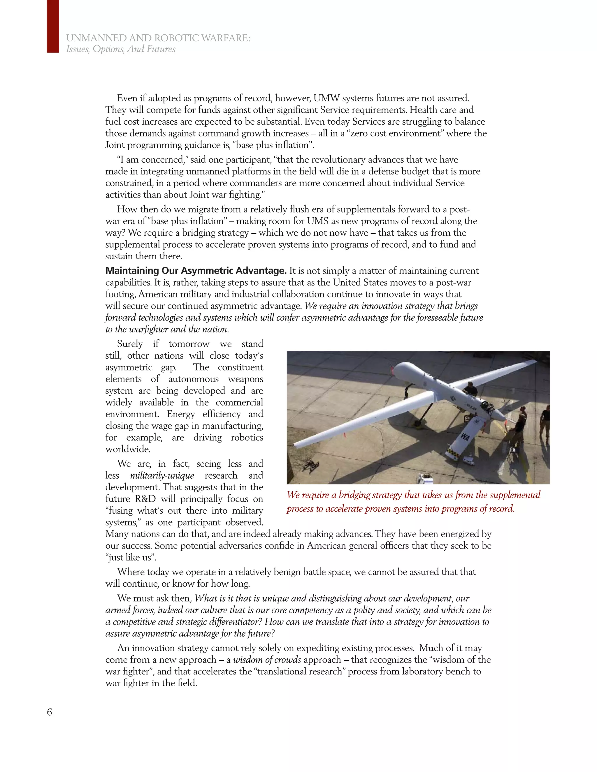 UNMANNED AND ROBOTIC WARFARE:
    Issues, Options, And Futures




              Even if adopted as programs of record, however, UMW systems futures are not assured.
          They will compete for funds against other signiﬁcant Service requirements. Health care and
          fuel cost increases are expected to be substantial. Even today Services are struggling to balance
          those demands against command growth increases – all in a “zero cost environment” where the
          Joint programming guidance is, “base plus inﬂation”.
              “I am concerned,” said one participant, “that the revolutionary advances that we have
          made in integrating unmanned platforms in the ﬁeld will die in a defense budget that is more
          constrained, in a period where commanders are more concerned about individual Service
          activities than about Joint war ﬁghting.”
              How then do we migrate from a relatively ﬂush era of supplementals forward to a post-
          war era of “base plus inﬂation” – making room for UMS as new programs of record along the
          way? We require a bridging strategy – which we do not now have – that takes us from the
          supplemental process to accelerate proven systems into programs of record, and to fund and
          sustain them there.
          Maintaining Our Asymmetric Advantage. It is not simply a matter of maintaining current
          capabilities. It is, rather, taking steps to assure that as the United States moves to a post-war
          footing, American military and industrial collaboration continue to innovate in ways that
          will secure our continued asymmetric advantage. We require an innovation strategy that brings
          forward technologies and systems which will confer asymmetric advantage for the foreseeable future
          to the warﬁghter and the nation.
              Surely if tomorrow we stand
          still, other nations will close today’s
          asymmetric gap.           The constituent
          elements of autonomous weapons
          system are being developed and are
          widely available in the commercial
          environment. Energy efﬁciency and
          closing the wage gap in manufacturing,
          for example, are driving robotics
          worldwide.
             We are, in fact, seeing less and
          less militarily-unique research and
          development. That suggests that in the
          future R&D will principally focus on             We require a bridging strategy that takes us from the supplemental
          “fusing what’s out there into military           process to accelerate proven systems into programs of record.
          systems,” as one participant observed.
          Many nations can do that, and are indeed already making advances. They have been energized by
          our success. Some potential adversaries conﬁde in American general ofﬁcers that they seek to be
          “just like us”.
             Where today we operate in a relatively benign battle space, we cannot be assured that that
          will continue, or know for how long.
             We must ask then, What is it that is unique and distinguishing about our development, our
          armed forces, indeed our culture that is our core competency as a polity and society, and which can be
          a competitive and strategic differentiator? How can we translate that into a strategy for innovation to
          assure asymmetric advantage for the future?
             An innovation strategy cannot rely solely on expediting existing processes. Much of it may
          come from a new approach – a wisdom of crowds approach – that recognizes the “wisdom of the
          war ﬁghter”, and that accelerates the “translational research” process from laboratory bench to
          war ﬁghter in the ﬁeld.

6
 