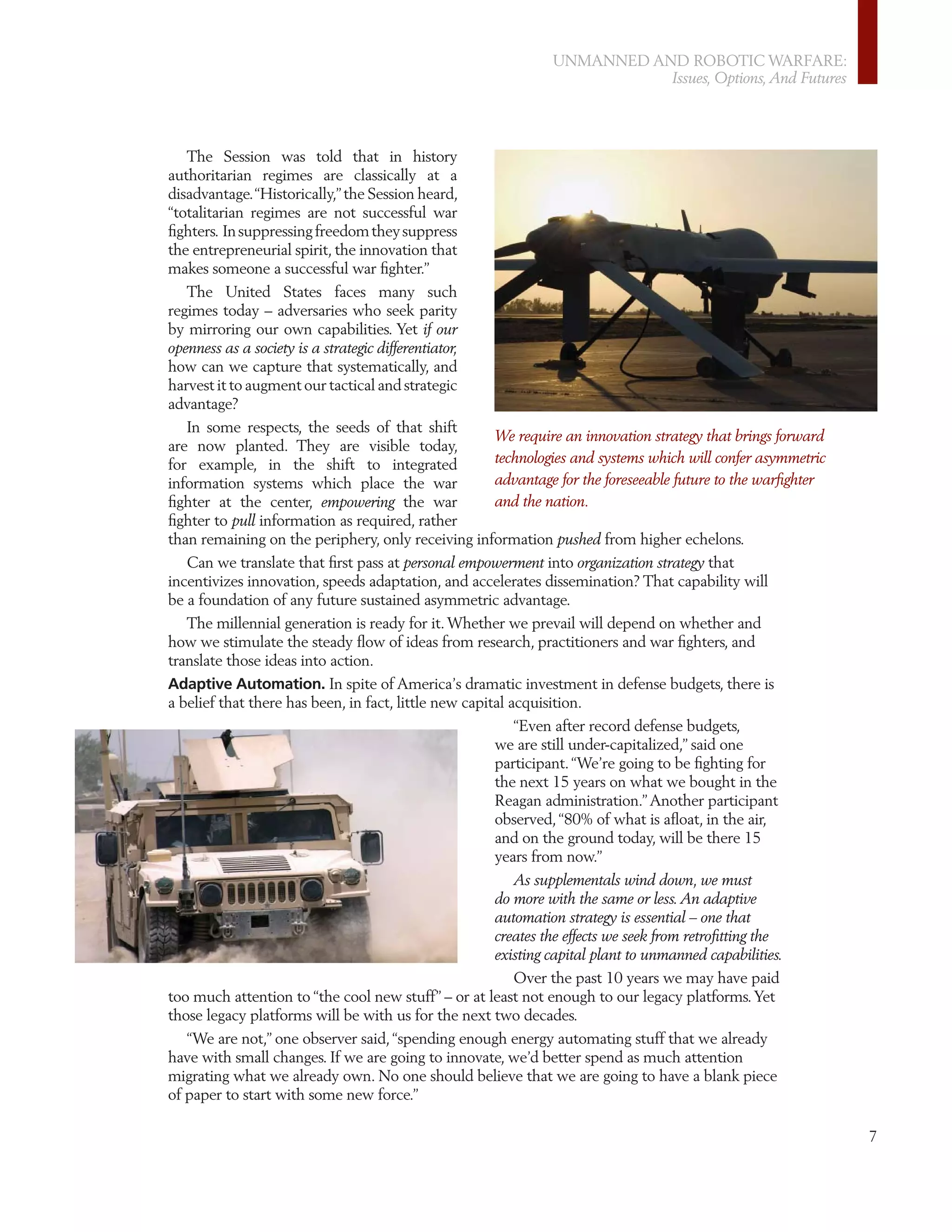 UNMANNED AND ROBOTIC WARFARE:
                                                                          Issues, Options, And Futures




   The Session was told that in history
authoritarian regimes are classically at a
disadvantage. “Historically,” the Session heard,
“totalitarian regimes are not successful war
ﬁghters. In suppressing freedom they suppress
the entrepreneurial spirit, the innovation that
makes someone a successful war ﬁghter.”
   The United States faces many such
regimes today – adversaries who seek parity
by mirroring our own capabilities. Yet if our
openness as a society is a strategic differentiator,
how can we capture that systematically, and
harvest it to augment our tactical and strategic
advantage?
   In some respects, the seeds of that shift
                                                       We require an innovation strategy that brings forward
are now planted. They are visible today,
for example, in the shift to integrated                technologies and systems which will confer asymmetric
information systems which place the war                advantage for the foreseeable future to the warﬁghter
ﬁghter at the center, empowering the war               and the nation.
ﬁghter to pull information as required, rather
than remaining on the periphery, only receiving information pushed from higher echelons.
   Can we translate that ﬁrst pass at personal empowerment into organization strategy that
incentivizes innovation, speeds adaptation, and accelerates dissemination? That capability will
be a foundation of any future sustained asymmetric advantage.
   The millennial generation is ready for it. Whether we prevail will depend on whether and
how we stimulate the steady ﬂow of ideas from research, practitioners and war ﬁghters, and
translate those ideas into action.
Adaptive Automation. In spite of America’s dramatic investment in defense budgets, there is
a belief that there has been, in fact, little new capital acquisition.
                                                       “Even after record defense budgets,
                                                    we are still under-capitalized,” said one
                                                    participant. “We’re going to be ﬁghting for
                                                    the next 15 years on what we bought in the
                                                    Reagan administration.” Another participant
                                                    observed, “80% of what is aﬂoat, in the air,
                                                    and on the ground today, will be there 15
                                                    years from now.”
                                                       As supplementals wind down, we must
                                                    do more with the same or less. An adaptive
                                                    automation strategy is essential – one that
                                                    creates the effects we seek from retroﬁtting the
                                                    existing capital plant to unmanned capabilities.
                                                       Over the past 10 years we may have paid
too much attention to “the cool new stuff” – or at least not enough to our legacy platforms. Yet
those legacy platforms will be with us for the next two decades.
   “We are not,” one observer said, “spending enough energy automating stuff that we already
have with small changes. If we are going to innovate, we’d better spend as much attention
migrating what we already own. No one should believe that we are going to have a blank piece
of paper to start with some new force.”

                                                                                                               7
 