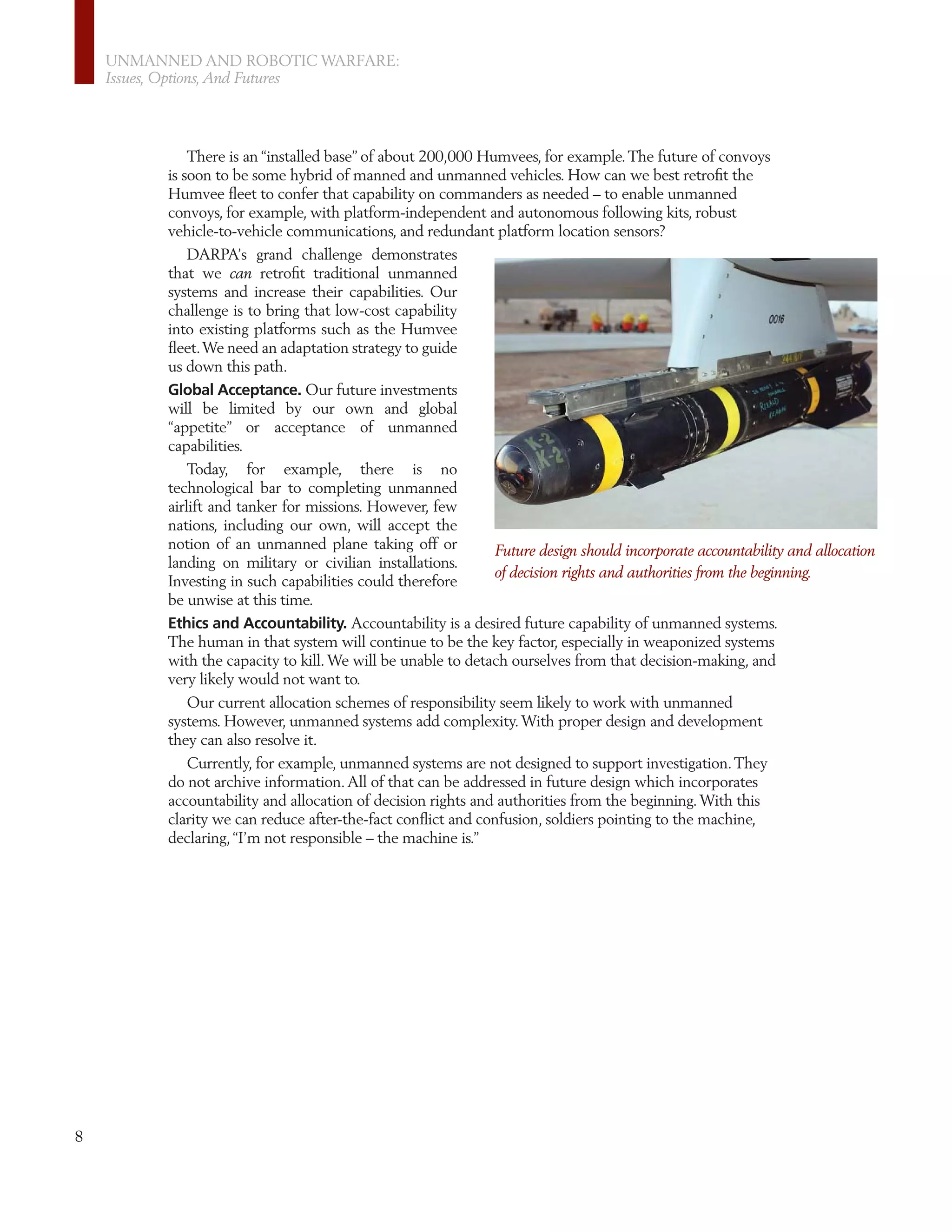 UNMANNED AND ROBOTIC WARFARE:
    Issues, Options, And Futures




              There is an “installed base” of about 200,000 Humvees, for example. The future of convoys
          is soon to be some hybrid of manned and unmanned vehicles. How can we best retroﬁt the
          Humvee ﬂeet to confer that capability on commanders as needed – to enable unmanned
          convoys, for example, with platform-independent and autonomous following kits, robust
          vehicle-to-vehicle communications, and redundant platform location sensors?
              DARPA’s grand challenge demonstrates
          that we can retroﬁt traditional unmanned
          systems and increase their capabilities. Our
          challenge is to bring that low-cost capability
          into existing platforms such as the Humvee
          ﬂeet. We need an adaptation strategy to guide
          us down this path.
          Global Acceptance. Our future investments
          will be limited by our own and global
          “appetite” or acceptance of unmanned
          capabilities.
              Today, for example, there is no
          technological bar to completing unmanned
          airlift and tanker for missions. However, few
          nations, including our own, will accept the
          notion of an unmanned plane taking off or           Future design should incorporate accountability and allocation
          landing on military or civilian installations.
                                                              of decision rights and authorities from the beginning.
          Investing in such capabilities could therefore
          be unwise at this time.
          Ethics and Accountability. Accountability is a desired future capability of unmanned systems.
          The human in that system will continue to be the key factor, especially in weaponized systems
          with the capacity to kill. We will be unable to detach ourselves from that decision-making, and
          very likely would not want to.
             Our current allocation schemes of responsibility seem likely to work with unmanned
          systems. However, unmanned systems add complexity. With proper design and development
          they can also resolve it.
             Currently, for example, unmanned systems are not designed to support investigation. They
          do not archive information. All of that can be addressed in future design which incorporates
          accountability and allocation of decision rights and authorities from the beginning. With this
          clarity we can reduce after-the-fact conﬂict and confusion, soldiers pointing to the machine,
          declaring, “I’m not responsible – the machine is.”




8
 