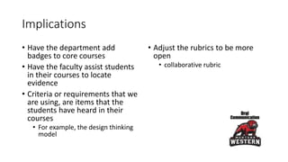 Implications
• Have the department add
badges to core courses
• Have the faculty assist students
in their courses to locate
evidence
• Criteria or requirements that we
are using, are items that the
students have heard in their
courses
• For example, the design thinking
model
• Adjust the rubrics to be more
open
• collaborative rubric
 