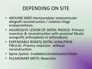 DEPENDING ON SITE
UMY
• AROUND KNEE-Hemicondylar osteoarticular
allograft reconstruction / rotation hinge
endoprosthesis.
• AGGRESSIVE LESION OF DISTAL RADIUS- Primary
resection & reconstruction with proximal fibular
autograft( arthroplasty or arthrodesis)
• EXPENDABLE BONES( DISTAL ULNA/PROX.
FIBULA)- Priamry resection without
reconstruction.
• Spine /pelvis- Irradiation/embolization/both
• PULMONARY METS- Resection
 