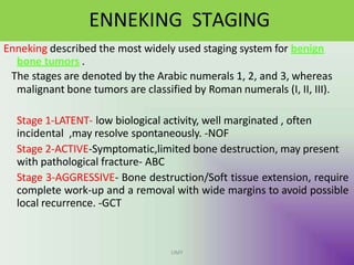 ENNEKING STAGING
UMY
Enneking described the most widely used staging system for benign
bone tumors .
The stages are denoted by the Arabic numerals 1, 2, and 3, whereas
malignant bone tumors are classified by Roman numerals (I, II, III).
Stage 1-LATENT- low biological activity, well marginated , often
incidental ,may resolve spontaneously. -NOF
Stage 2-ACTIVE-Symptomatic,limited bone destruction, may present
with pathological fracture- ABC
Stage 3-AGGRESSIVE- Bone destruction/Soft tissue extension, require
complete work-up and a removal with wide margins to avoid possible
local recurrence. -GCT
 