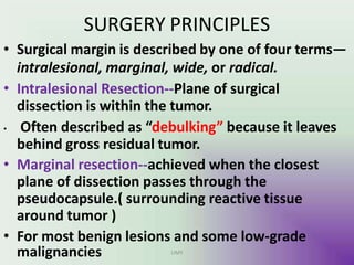 SURGERY PRINCIPLES
• Surgical margin is described by one of four terms—
intralesional, marginal, wide, or radical.
• Intralesional Resection--Plane of surgical
dissection is within the tumor.
• Often described as “debulking” because it leaves
behind gross residual tumor.
• Marginal resection--achieved when the closest
plane of dissection passes through the
pseudocapsule.( surrounding reactive tissue
around tumor )
• For most benign lesions and some low-grade
malignancies UMY
 