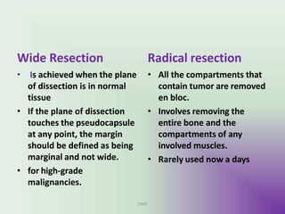 Wide Resection
UMY
• Is achieved when the plane
of dissection is in normal
tissue
• If the plane of dissection
touches the pseudocapsule
at any point, the margin
should be defined as being
marginal and not wide.
• for high-grade
malignancies.
Radical resection
• All the compartments that
contain tumor are removed
en bloc.
• Involves removing the
entire bone and the
compartments of any
involved muscles.
• Rarely used now a days
 