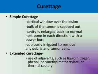 Curettage
UMY
• Simple Curettage-
-cortical window over the lesion
-bulk of the tumor is scooped out
-cavity is enlarged back to normal
host bone in each direction with a
power burr.
-copiously irrigated to remove
any debris and tumor cells.
• Extended curettage-
»use of adjuvants, such as liquid nitrogen,
phenol, polymethyl methacrylate, or
thermal cautery
 