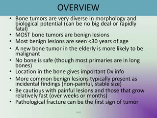OVERVIEW
UMY
• Bone tumors are very diverse in morphology and
biological potential (can be no big deal or rapidly
fatal)
• MOST bone tumors are benign lesions
• Most benign lesions are seen <30 years of age
• A new bone tumor in the elderly is more likely to be
malignant
• No bone is safe (though most primaries are in long
bones)
• Location in the bone gives important Dx info
• More common benign lesions typically present as
incidental findings (non-painful, stable size)
• Be cautious with painful lesions and those that grow
relatively fast (over weeks or months)
• Pathological fracture can be the first sign of tumor
 