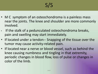 S/S
UMY
• M C symptom of an osteochondroma is a painless mass
near the joints. The knee and shoulder are more commonly
involved.
• If the stalk of a pedunculated osteochondroma breaks,
pain and swelling may start immediately.
• If located under a tendon-- Snapping of the tissue over the
tumor may cause activity-related pain.
• If located near a nerve or blood vessel, such as behind the
knee causing numbness and tingling in that extremity,
periodic changes in blood flow, loss of pulse or changes in
color of the limb.
 