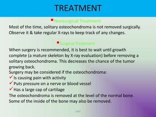 TREATMENT
UMY
Nonsurgical Treatment
Most of the time, solitary osteochondroma is not removed surgically.
Observe it & take regular X-rays to keep track of any changes.
Surgical Treatment
When surgery is recommended, it is best to wait until growth
complete (a mature skeleton by X-ray evaluation) before removing a
solitary osteochondroma. This decreases the chance of the tumor
growing back.
Surgery may be considered if the osteochondroma:
Is causing pain with activity
Puts pressure on a nerve or blood vessel
Has a large cap of cartilage
The osteochondroma is removed at the level of the normal bone.
Some of the inside of the bone may also be removed.
 