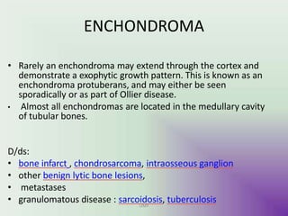 ENCHONDROMA
UMY
• Rarely an enchondroma may extend through the cortex and
demonstrate a exophytic growth pattern. This is known as an
enchondroma protuberans, and may either be seen
sporadically or as part of Ollier disease.
• Almost all enchondromas are located in the medullary cavity
of tubular bones.
D/ds:
• bone infarct , chondrosarcoma, intraosseous ganglion
• other benign lytic bone lesions,
• metastases
• granulomatous disease : sarcoidosis, tuberculosis
 