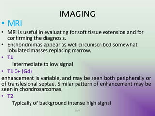 IMAGING
UMY
• MRI
• MRI is useful in evaluating for soft tissue extension and for
confirming the diagnosis.
• Enchondromas appear as well circumscribed somewhat
lobulated masses replacing marrow.
• T1
Intermediate to low signal
• T1 C+ (Gd)
enhancement is variable, and may be seen both peripherally or
of translesional septae. Similar pattern of enhancement may be
seen in chondrosarcomas.
• T2
Typically of background intense high signal
 