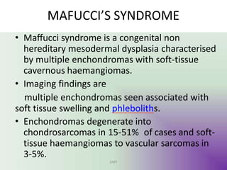MAFUCCI’S SYNDROME
UMY
• Maffucci syndrome is a congenital non
hereditary mesodermal dysplasia characterised
by multiple enchondromas with soft-tissue
cavernous haemangiomas.
• Imaging findings are
multiple enchondromas seen associated with
soft tissue swelling and phleboliths.
• Enchondromas degenerate into
chondrosarcomas in 15-51% of cases and soft-
tissue haemangiomas to vascular sarcomas in
3-5%.
 