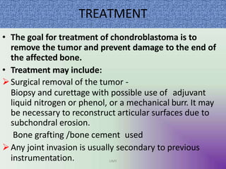 TREATMENT
• The goal for treatment of chondroblastoma is to
remove the tumor and prevent damage to the end of
the affected bone.
• Treatment may include:
Surgical removal of the tumor -
Biopsy and curettage with possible use of adjuvant
liquid nitrogen or phenol, or a mechanical burr. It may
be necessary to reconstruct articular surfaces due to
subchondral erosion.
Bone grafting /bone cement used
Any joint invasion is usually secondary to previous
instrumentation. UMY
 