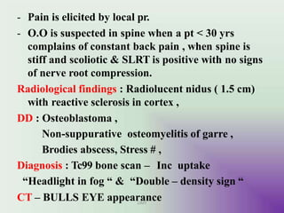 - Pain is elicited by local pr.
- O.O is suspected in spine when a pt < 30 yrs
complains of constant back pain , when spine is
stiff and scoliotic & SLRT is positive with no signs
of nerve root compression.
Radiological findings : Radiolucent nidus ( 1.5 cm)
with reactive sclerosis in cortex ,
DD : Osteoblastoma ,
Non-suppurative osteomyelitis of garre ,
Brodies abscess, Stress # ,
Diagnosis : Tc99 bone scan – Inc uptake
“Headlight in fog “ & “Double – density sign “
CT – BULLS EYE appearance
UMY
 