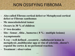 NON OSSIFYING FIBROMA
UMY
- Also called Fibrous cortical defect or Metaphyseal cortical
defect or Fibrous xanthomas
- Mc musculoskeletal tumor
- Occurs in 30 % of children
- 1st two decades
- Site : femur , tibia , humerus ( 8 % - multiple lesions)
- Asymptomatic
- X ray : well defined , eccentric , radiolucent lesion in
metaphysis ,multilocular app or rim of sclerosis , doesn’t
expand the cortex & no periosteal reaction.
- Treatment : observation
 