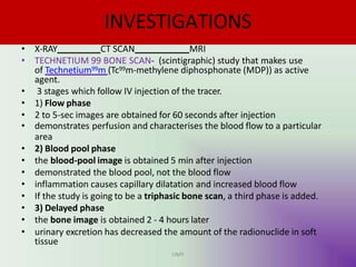 INVESTIGATIONS
• X-RAY CT SCAN MRI
• TECHNETIUM 99 BONE SCAN- (scintigraphic) study that makes use
of Technetium99m (Tc99m-methylene diphosphonate (MDP)) as active
agent.
• 3 stages which follow IV injection of the tracer.
• 1) Flow phase
• 2 to 5-sec images are obtained for 60 seconds after injection
• demonstrates perfusion and characterises the blood flow to a particular
area
• 2) Blood pool phase
• the blood-pool image is obtained 5 min after injection
• demonstrated the blood pool, not the blood flow
• inflammation causes capillary dilatation and increased blood flow
• If the study is going to be a triphasic bone scan, a third phase is added.
• 3) Delayed phase
• the bone image is obtained 2 - 4 hours later
• urinary excretion has decreased the amount of the radionuclide in soft
tissue
UMY
 