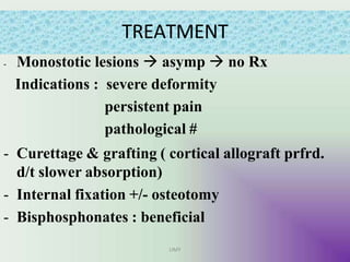TREATMENT
UMY
- Monostotic lesions  asymp  no Rx
Indications : severe deformity
persistent pain
pathological #
- Curettage & grafting ( cortical allograft prfrd.
d/t slower absorption)
- Internal fixation +/- osteotomy
- Bisphosphonates : beneficial
 