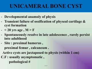 UNICAMERAL BONE CYST
UMY
- Developmental anamoly of physis
- Transient failure of ossification of physeal cartilage &
cyst formation
- < 20 yrs age , M > F
- Spontaneously resolve in late adolescence , rarely persist
into adulthood
- Site : proximal humerus ,
proximal femur , calcaneum .
Active cysts are juxtaposed to physis (within 1 cm)
C.F : usually asymptomatic ,
pathological #
 