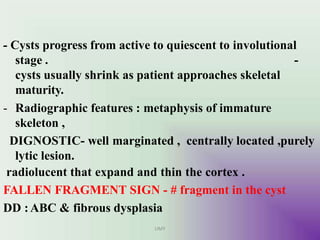 - Cysts progress from active to quiescent to involutional
UMY
-
stage .
cysts usually shrink as patient approaches skeletal
maturity.
- Radiographic features : metaphysis of immature
skeleton ,
DIGNOSTIC- well marginated , centrally located ,purely
lytic lesion.
radiolucent that expand and thin the cortex .
FALLEN FRAGMENT SIGN - # fragment in the cyst
DD :ABC & fibrous dysplasia
 