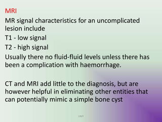 MRI
MR signal characteristics for an uncomplicated
lesion include
T1 - low signal
T2 - high signal
Usually there no fluid-fluid levels unless there has
been a complication with haemorrhage.
CT and MRI add little to the diagnosis, but are
however helpful in eliminating other entities that
can potentially mimic a simple bone cyst
UMY
 