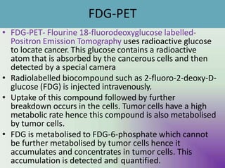 FDG-PET
• FDG-PET- Flourine 18-fluorodeoxyglucose labelled-
Positron Emission Tomography uses radioactive glucose
to locate cancer. This glucose contains a radioactive
atom that is absorbed by the cancerous cells and then
detected by a special camera
• Radiolabelled biocompound such as 2-fluoro-2-deoxy-D-
glucose (FDG) is injected intravenously.
• Uptake of this compound followed by further
breakdown occurs in the cells. Tumor cells have a high
metabolic rate hence this compound is also metabolised
by tumor cells.
• FDG is metabolised to FDG-6-phosphate which cannot
be further metabolised by tumor cells hence it
accumulates and concentrates in tumor cells. This
accumulation is detected aU
n
Md
Y quantified.
 